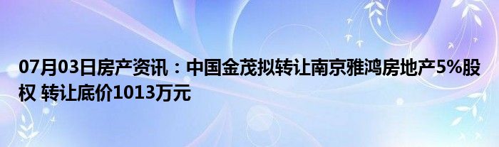 07月03日房产资讯：中国金茂拟转让南京雅鸿房地产5%股权 转让底价1013万元