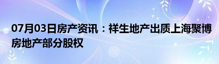 07月03日房产资讯：祥生地产出质上海聚博房地产部分股权