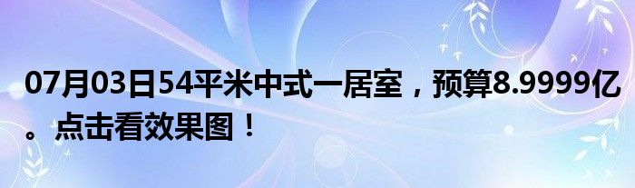 07月03日54平米中式一居室，预算8.9999亿。点击看效果图！