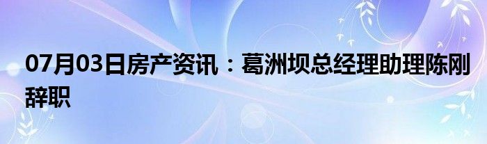 07月03日房产资讯：葛洲坝总经理助理陈刚辞职