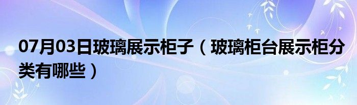 07月03日玻璃展示柜子（玻璃柜台展示柜分类有哪些）