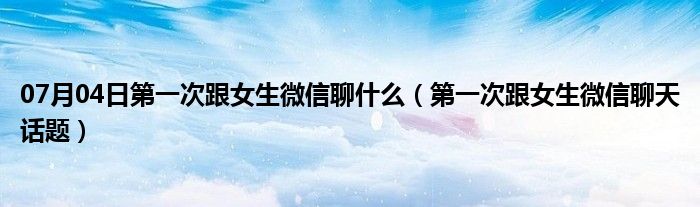 07月04日第一次跟女生微信聊什么（第一次跟女生微信聊天话题）