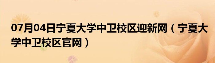 07月04日宁夏大学中卫校区迎新网（宁夏大学中卫校区官网）