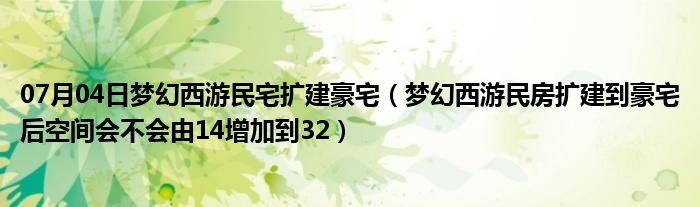 07月04日梦幻西游民宅扩建豪宅（梦幻西游民房扩建到豪宅后空间会不会由14增加到32）