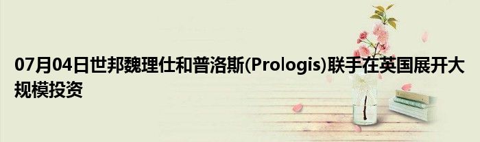 07月04日世邦魏理仕和普洛斯(Prologis)联手在英国展开大规模投资