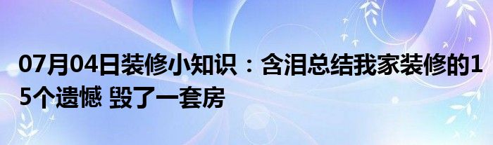 07月04日装修小知识：含泪总结我家装修的15个遗憾 毁了一套房