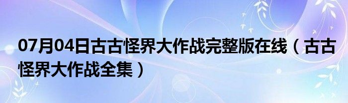 07月04日古古怪界大作战完整版在线（古古怪界大作战全集）