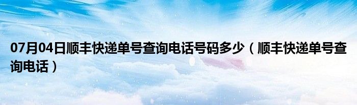 07月04日顺丰快递单号查询电话号码多少（顺丰快递单号查询电话）