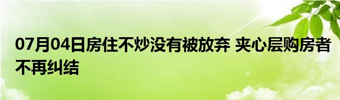 07月04日房住不炒没有被放弃 夹心层购房者不再纠结