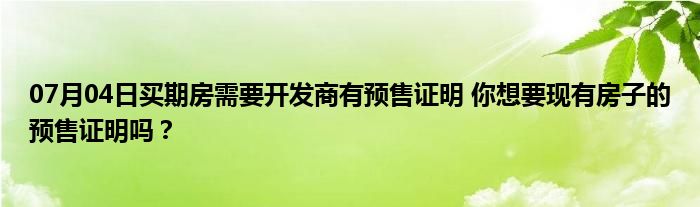 07月04日买期房需要开发商有预售证明 你想要现有房子的预售证明吗？