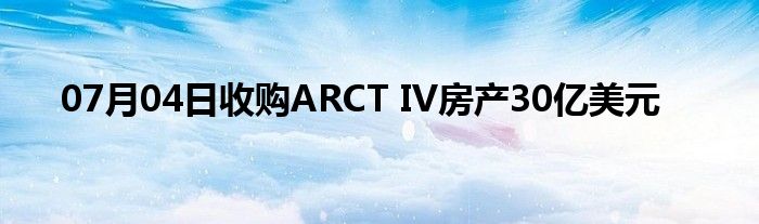 07月04日收购ARCT IV房产30亿美元