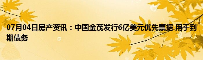 07月04日房产资讯：中国金茂发行6亿美元优先票据 用于到期债务