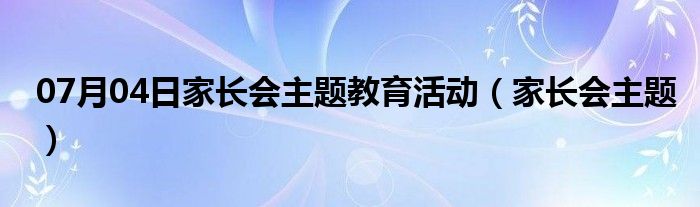 07月04日家长会主题教育活动（家长会主题）