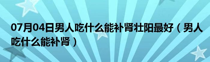 07月04日男人吃什么能补肾壮阳最好（男人吃什么能补肾）