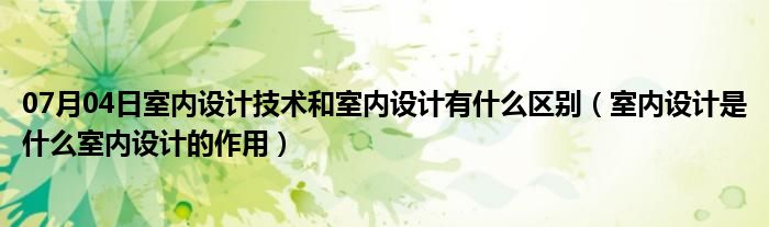 07月04日室内设计技术和室内设计有什么区别（室内设计是什么室内设计的作用）