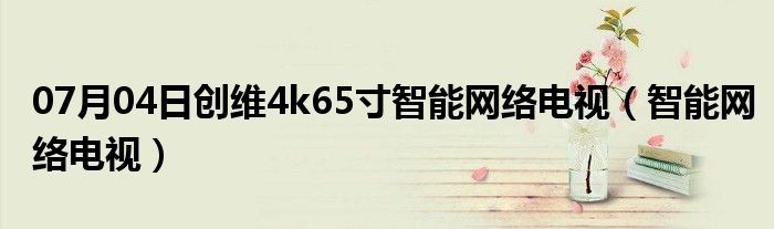 07月04日创维4k65寸智能网络电视（智能网络电视）