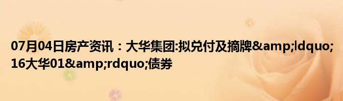 07月04日房产资讯：大华集团:拟兑付及摘牌&ldquo;16大华01&rdquo;债券