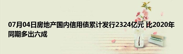 07月04日房地产国内信用债累计发行2324亿元 比2020年同期多出六成