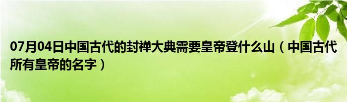 07月04日中国古代的封禅大典需要皇帝登什么山（中国古代所有皇帝的名字）