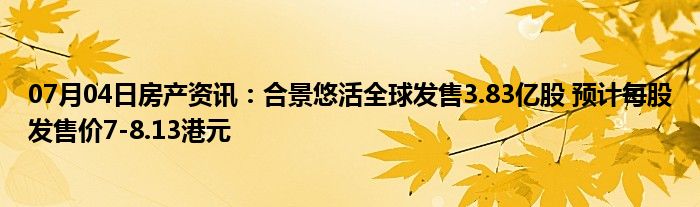 07月04日房产资讯：合景悠活全球发售3.83亿股 预计每股发售价7-8.13港元