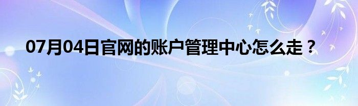 07月04日官网的账户管理中心怎么走？