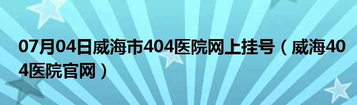 07月04日威海市404医院网上挂号（威海404医院官网）