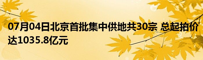 07月04日北京首批集中供地共30宗 总起拍价达1035.8亿元