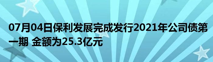 07月04日保利发展完成发行2021年公司债第一期 金额为25.3亿元