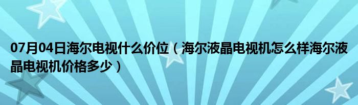 07月04日海尔电视什么价位（海尔液晶电视机怎么样海尔液晶电视机价格多少）