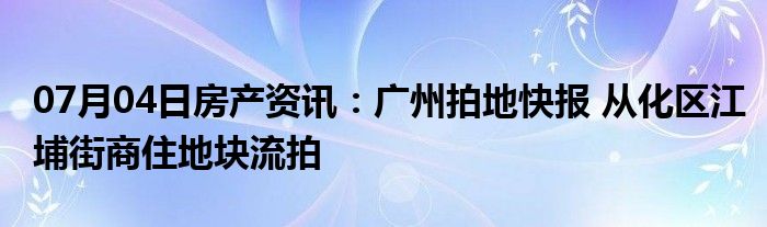 07月04日房产资讯：广州拍地快报 从化区江埔街商住地块流拍