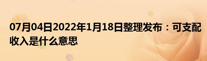 07月04日2022年1月18日整理发布：可支配收入是什么意思