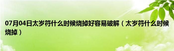 07月04日太岁符什么时候烧掉好容易破解（太岁符什么时候烧掉）