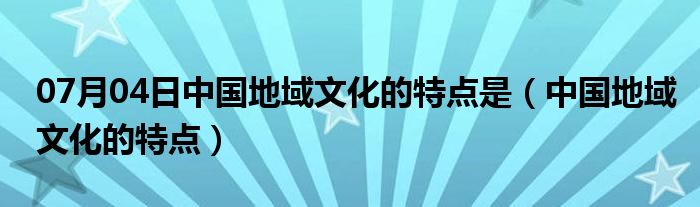 07月04日中国地域文化的特点是（中国地域文化的特点）