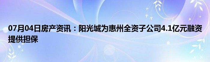 07月04日房产资讯：阳光城为惠州全资子公司4.1亿元融资提供担保