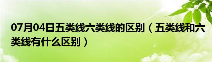 07月04日五类线六类线的区别（五类线和六类线有什么区别）