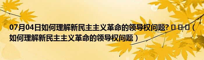 07月04日如何理解新民主主义革命的领导权问题? ‍ ‎ ‍（如何理解新民主主义革命的领导权问题）