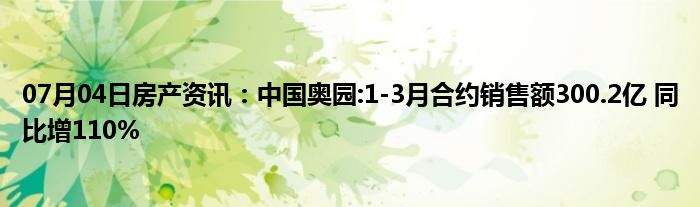 07月04日房产资讯：中国奥园:1-3月合约销售额300.2亿 同比增110%