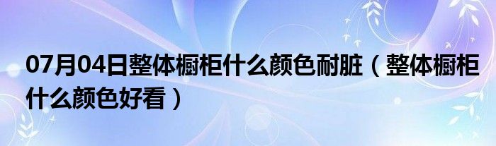 07月04日整体橱柜什么颜色耐脏（整体橱柜什么颜色好看）