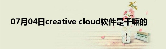 07月04日creative cloud软件是干嘛的