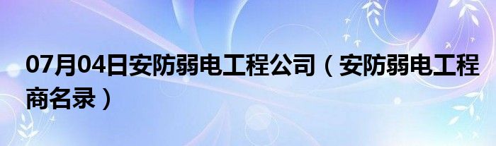 07月04日安防弱电工程公司（安防弱电工程商名录）