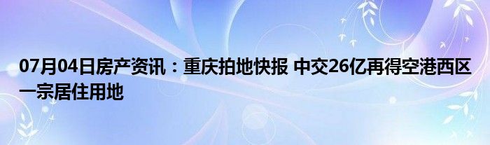 07月04日房产资讯：重庆拍地快报 中交26亿再得空港西区一宗居住用地