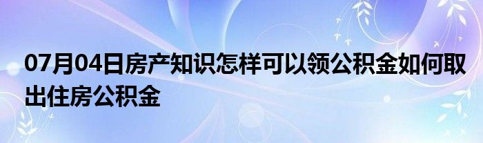 07月04日房产知识怎样可以领公积金如何取出住房公积金