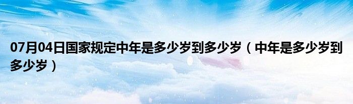 07月04日国家规定中年是多少岁到多少岁（中年是多少岁到多少岁）