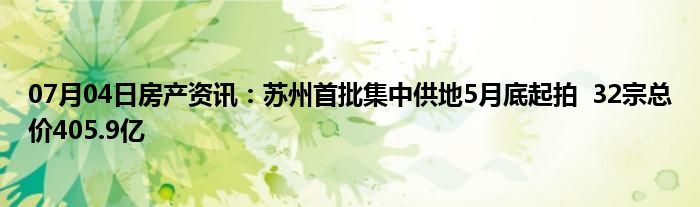 07月04日房产资讯：苏州首批集中供地5月底起拍  32宗总价405.9亿