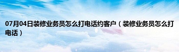 07月04日装修业务员怎么打电话约客户（装修业务员怎么打电话）