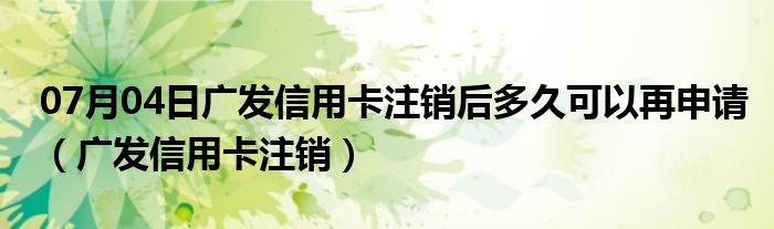 07月04日广发信用卡注销后多久可以再申请（广发信用卡注销）