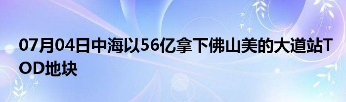 07月04日中海以56亿拿下佛山美的大道站TOD地块