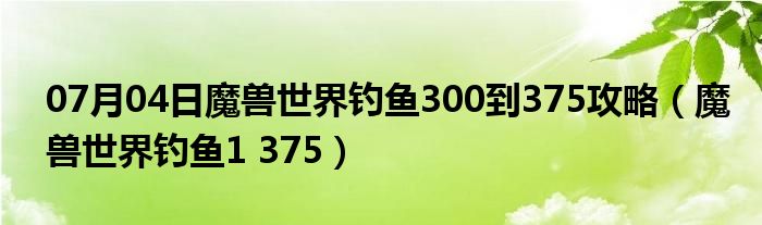 07月04日魔兽世界钓鱼300到375攻略（魔兽世界钓鱼1 375）