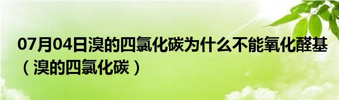 07月04日溴的四氯化碳为什么不能氧化醛基（溴的四氯化碳）