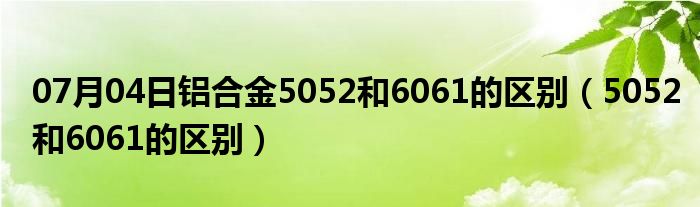 07月04日铝合金5052和6061的区别（5052和6061的区别）